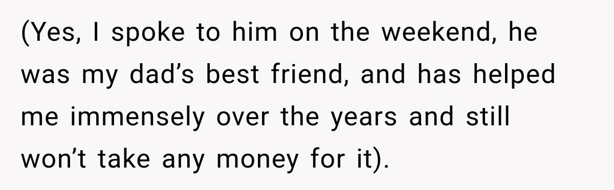 (Yes, I spoke to him on the weekend, he was my dad’s best friend, and has helped me immensely over the years and still won’t take any money for it).