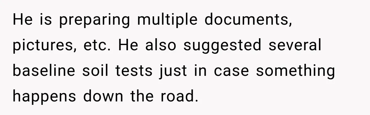 He is preparing multiple documents, pictures, etc. He also suggested several baseline soil tests just in case something happens down the road.