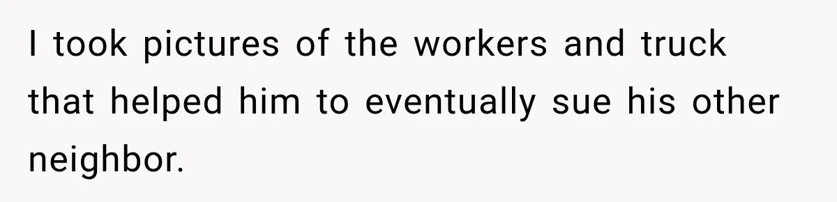 I took pictures of the workers and truck that helped him to eventually sue his other neighbor.