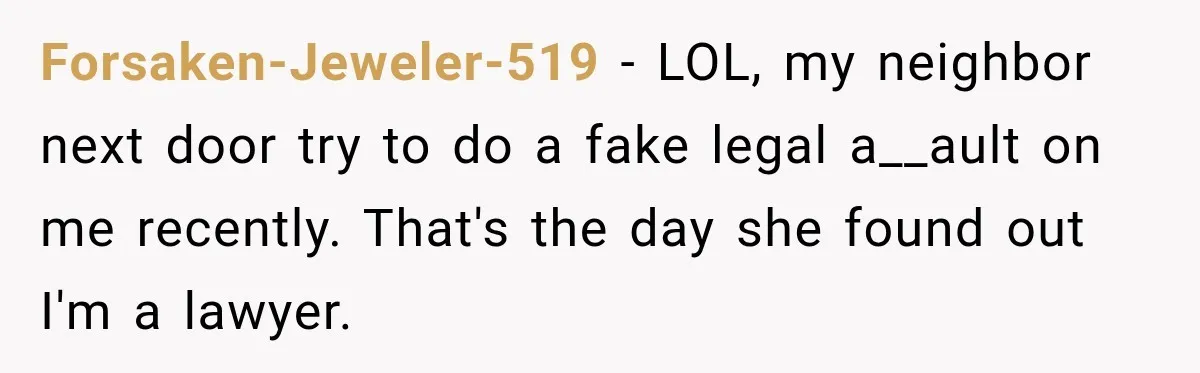 Forsaken-Jeweler-519 − LOL, my neighbor next door try to do a fake legal a__ault on me recently. That's the day she found out I'm a lawyer.