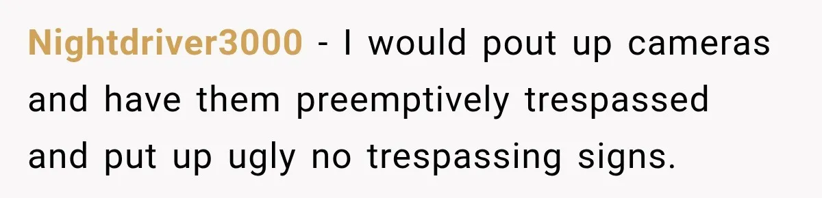 Nightdriver3000 − I would pout up cameras and have them preemptively trespassed and put up ugly no trespassing signs.