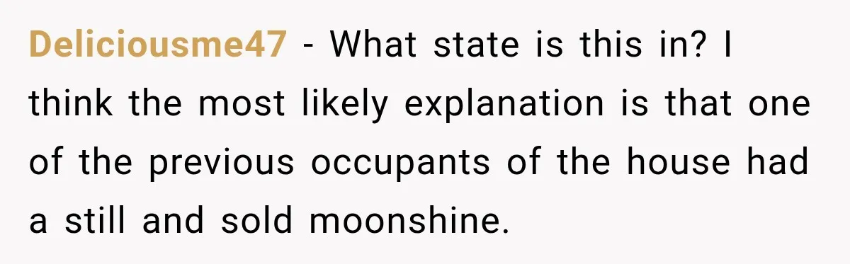 Deliciousme47 − What state is this in? I think the most likely explanation is that one of the previous occupants of the house had a still and sold moonshine.