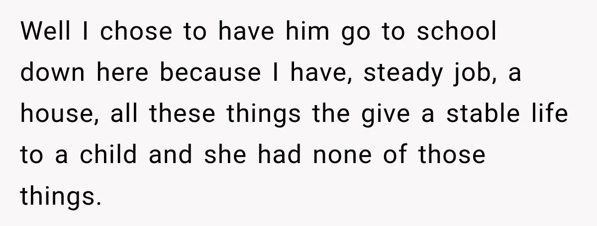 Well I chose to have him go to school down here because I have, steady job, a house, all these things the give a stable life to a child and...
