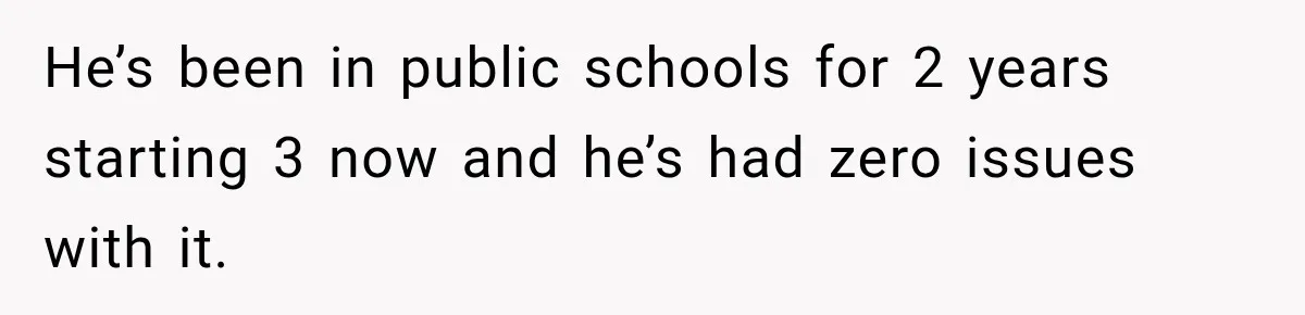 He’s been in public schools for 2 years starting 3 now and he’s had zero issues with it.