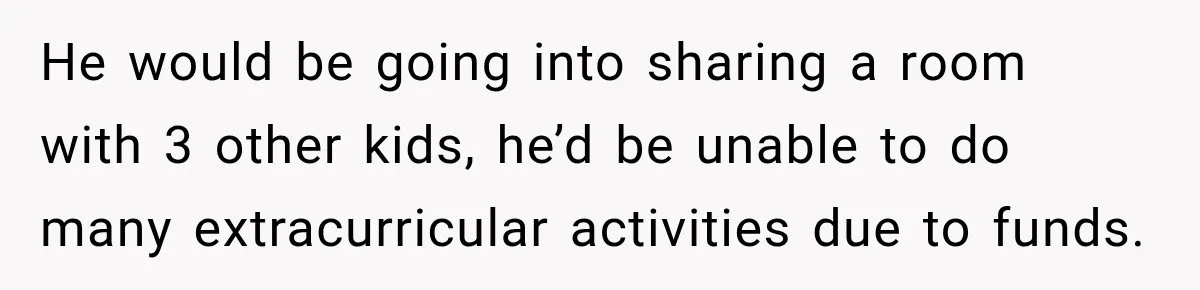 He would be going into sharing a room with 3 other kids, he’d be unable to do many extracurricular activities due to funds.