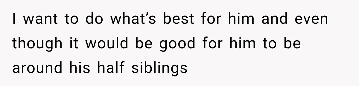 I want to do what’s best for him and even though it would be good for him to be around his half siblings