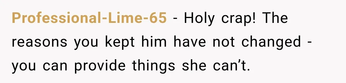 Professional-Lime-65 − Holy crap! The reasons you kept him have not changed - you can provide things she can’t.