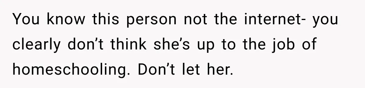 You know this person not the internet- you clearly don’t think she’s up to the job of homeschooling. Don’t let her.