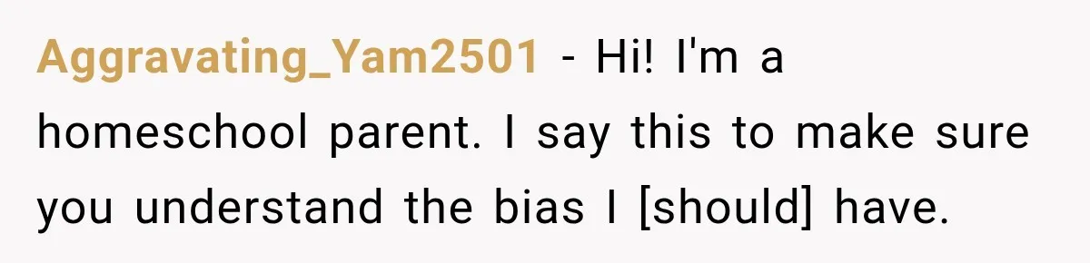 Aggravating_Yam2501 − Hi! I'm a homeschool parent. I say this to make sure you understand the bias I [should] have.