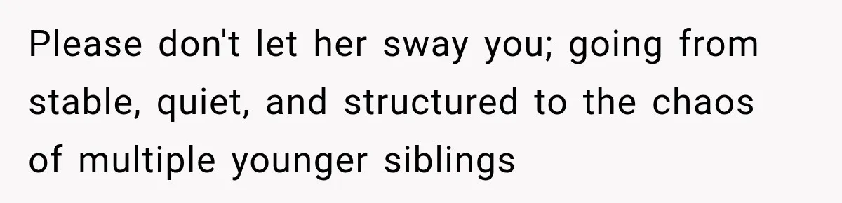 Please don't let her sway you; going from stable, quiet, and structured to the chaos of multiple younger siblings