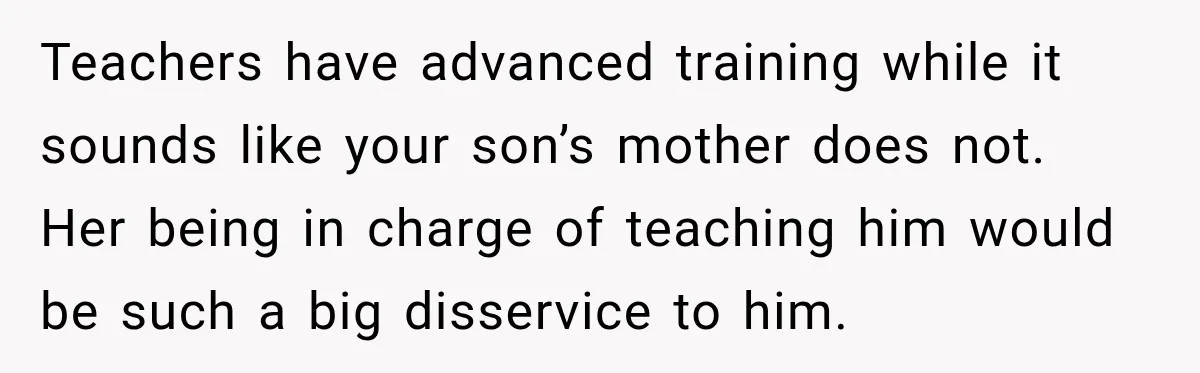 Teachers have advanced training while it sounds like your son’s mother does not. Her being in charge of teaching him would be such a big disservice to him.