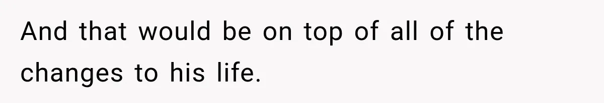 And that would be on top of all of the changes to his life.