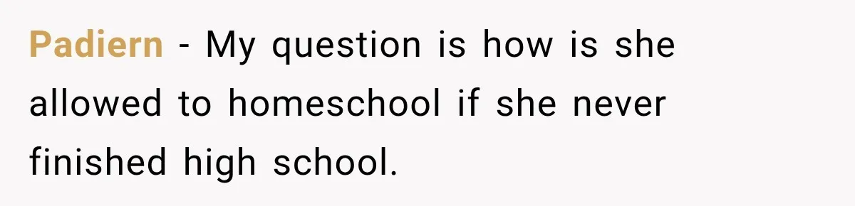 Padiern − My question is how is she allowed to homeschool if she never finished high school.