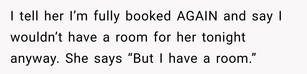 I tell her I’m fully booked AGAIN and say I wouldn’t have a room for her tonight anyway. She says “But I have a room.”