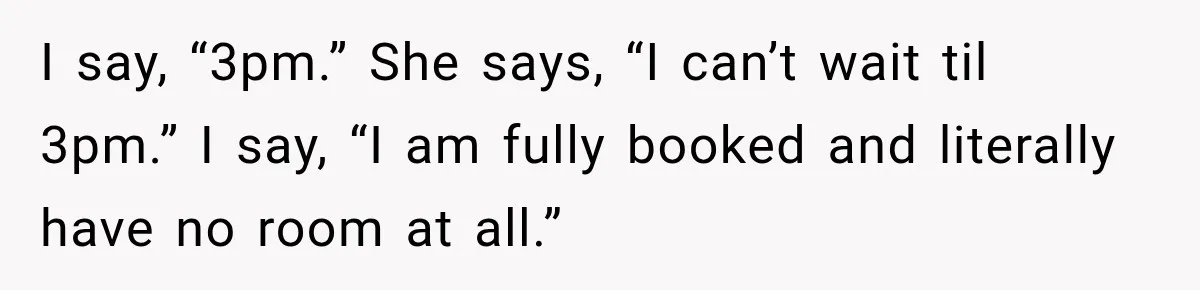 I say, “3pm.” She says, “I can’t wait til 3pm.” I say, “I am fully booked and literally have no room at all.”