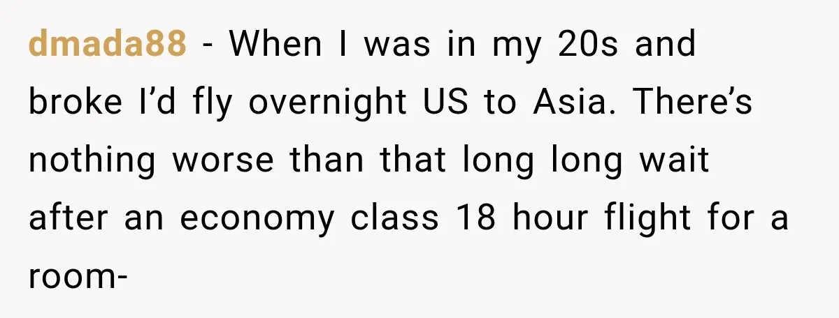 dmada88 − When I was in my 20s and broke I’d fly overnight US to Asia. There’s nothing worse than that long long wait after an economy class 18 hour...