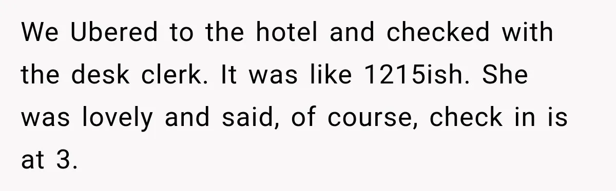 We Ubered to the hotel and checked with the desk clerk. It was like 1215ish. She was lovely and said, of course, check in is at 3.