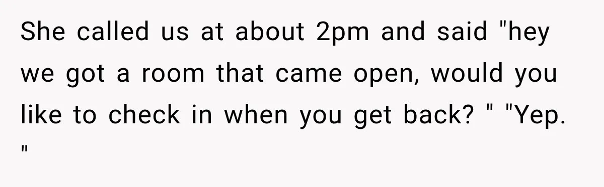 She called us at about 2pm and said "hey we got a room that came open, would you like to check in when you get back? " "Yep. "