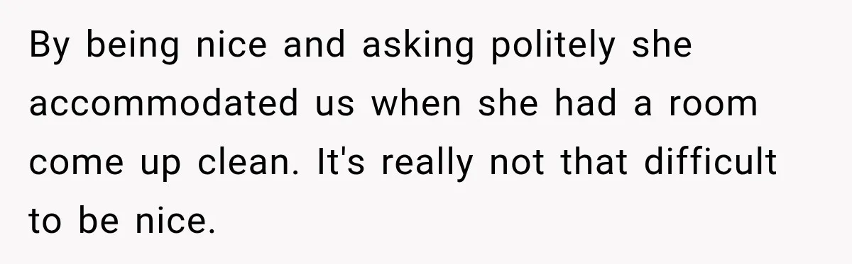 By being nice and asking politely she accommodated us when she had a room come up clean. It's really not that difficult to be nice.