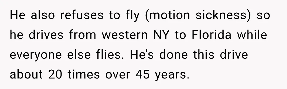 He also refuses to fly (motion sickness) so he drives from western NY to Florida while everyone else flies. He’s done this drive about 20 times over 45 years.