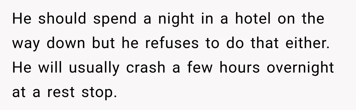 He should spend a night in a hotel on the way down but he refuses to do that either. He will usually crash a few hours overnight at a rest...