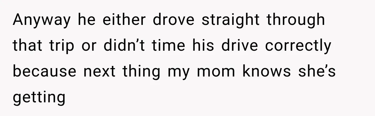 Anyway he either drove straight through that trip or didn’t time his drive correctly because next thing my mom knows she’s getting