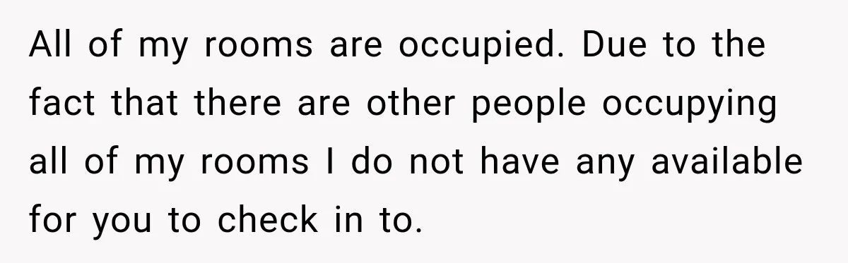 All of my rooms are occupied. Due to the fact that there are other people occupying all of my rooms I do not have any available for you to check...