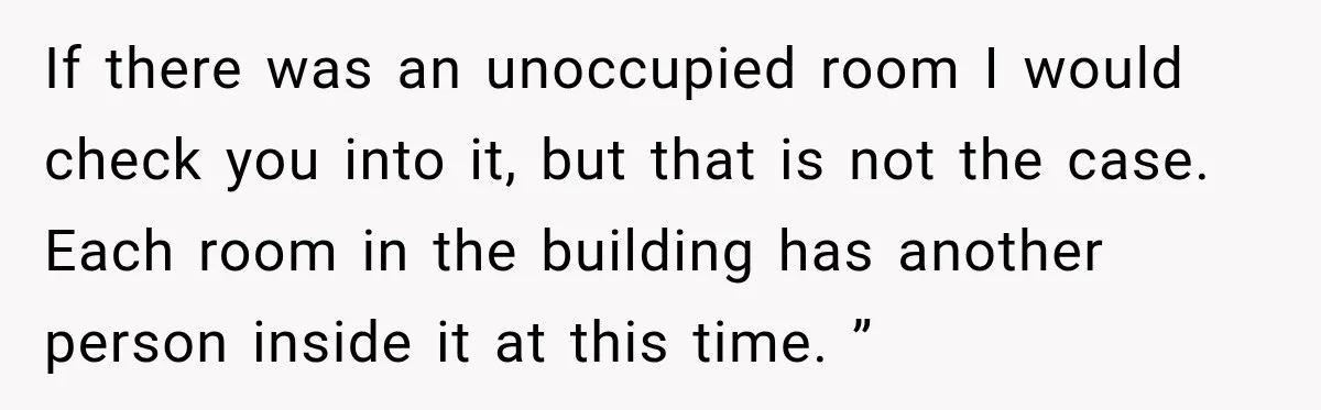 If there was an unoccupied room I would check you into it, but that is not the case. Each room in the building has another person inside it at this...