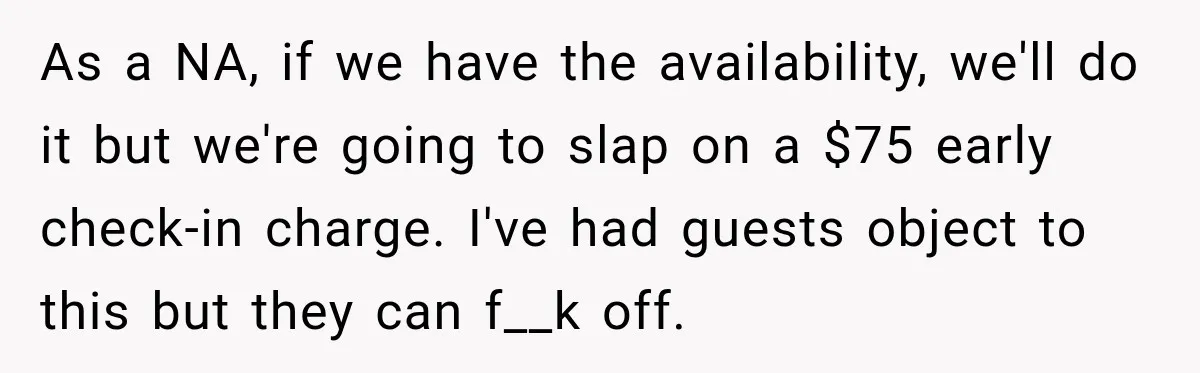 As a NA, if we have the availability, we'll do it but we're going to slap on a $75 early check-in charge. I've had guests object to this but they...