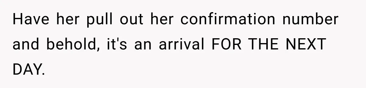 Have her pull out her confirmation number and behold, it's an arrival FOR THE NEXT DAY.