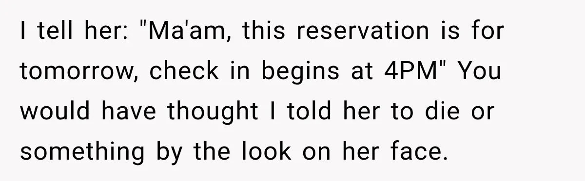 I tell her: "Ma'am, this reservation is for tomorrow, check in begins at 4PM" You would have thought I told her to die or something by the look on her...