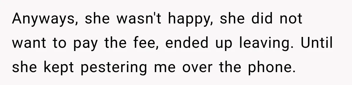 Anyways, she wasn't happy, she did not want to pay the fee, ended up leaving. Until she kept pestering me over the phone.