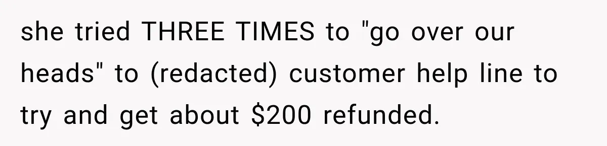 she tried THREE TIMES to "go over our heads" to (redacted) customer help line to try and get about $200 refunded.