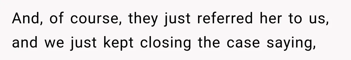 And, of course, they just referred her to us, and we just kept closing the case saying,
