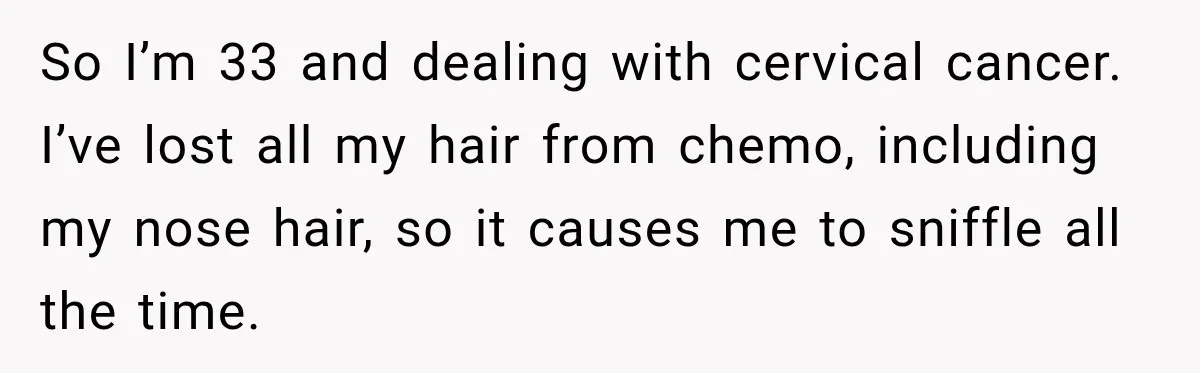 Woman Scolds Cancer Patient For “Being Sick” In Public, Then Gets One Brutal Reality Check So I’m 33 and dealing with cervical cancer. I’ve lost all my hair from chemo, including my nose hair, so it causes me to sniffle all the time.