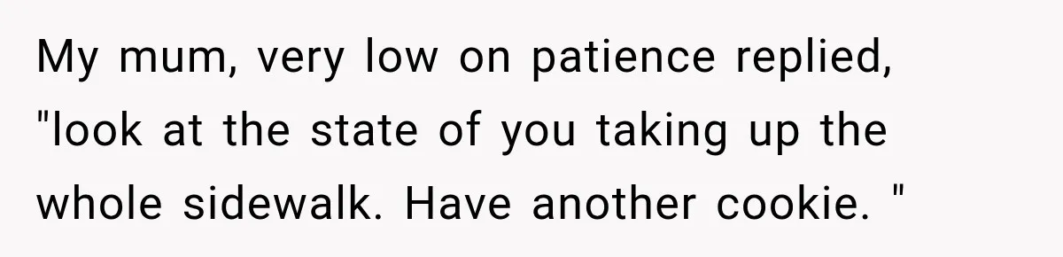 Woman Scolds Cancer Patient For “Being Sick” In Public, Then Gets One Brutal Reality Check My mum, very low on patience replied, "look at the state of you taking up the whole sidewalk. Have another cookie. "