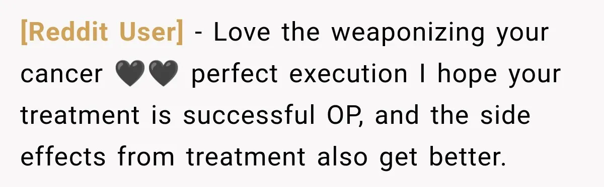 [Reddit User] − Love the weaponizing your cancer 🖤🖤 perfect execution I hope your treatment is successful OP, and the side effects from treatment also get better.