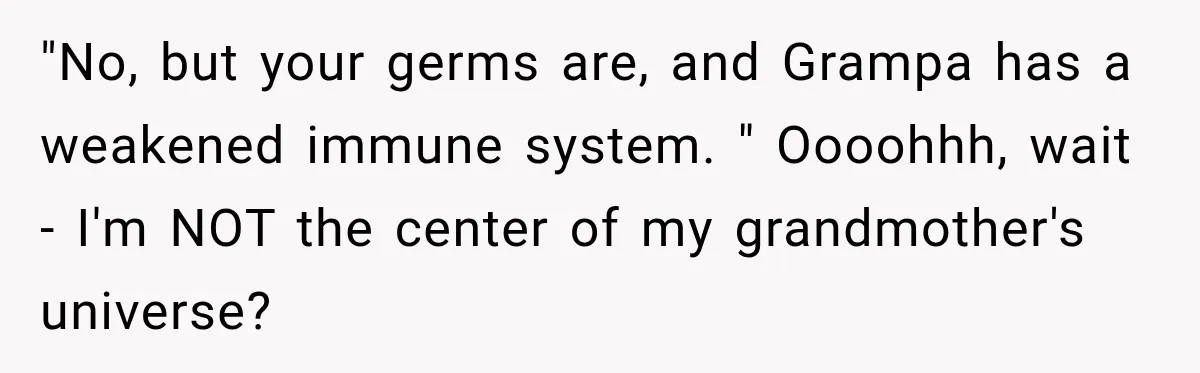 Woman Scolds Cancer Patient For “Being Sick” In Public, Then Gets One Brutal Reality Check "No, but your germs are, and Grampa has a weakened immune system. " Oooohhh, wait - I'm NOT the center of my grandmother's universe?