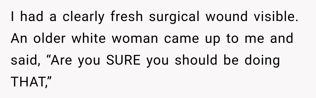 Woman Scolds Cancer Patient For “Being Sick” In Public, Then Gets One Brutal Reality Check I had a clearly fresh surgical wound visible. An older white woman came up to me and said, “Are you SURE you should be doing THAT,”