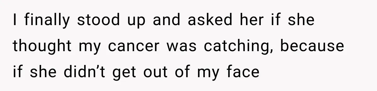 Woman Scolds Cancer Patient For “Being Sick” In Public, Then Gets One Brutal Reality Check I finally stood up and asked her if she thought my cancer was catching, because if she didn’t get out of my face