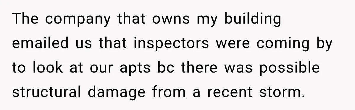 The company that owns my building emailed us that inspectors were coming by to look at our apts bc there was possible structural damage from a recent storm.