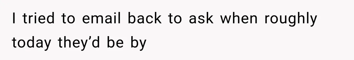 I tried to email back to ask when roughly today they’d be by
