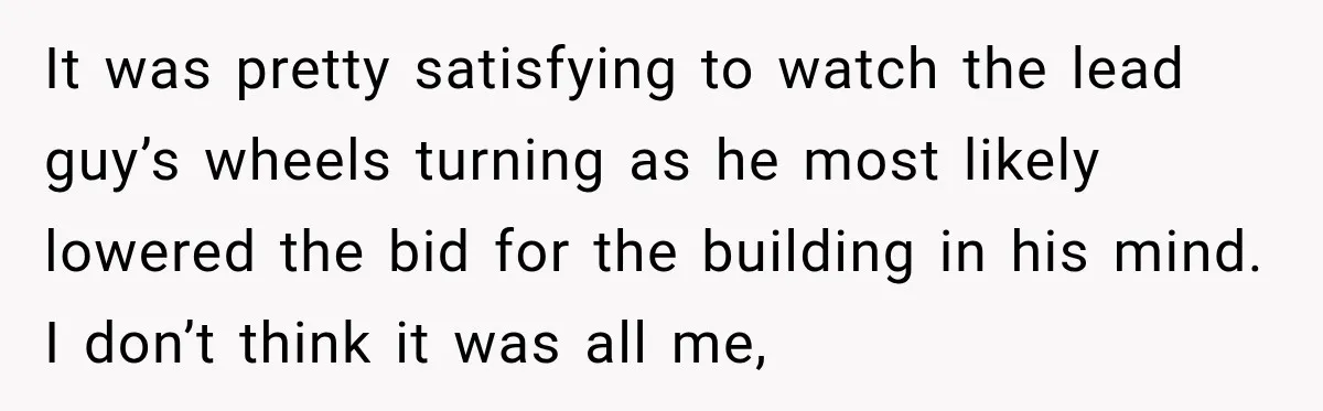 It was pretty satisfying to watch the lead guy’s wheels turning as he most likely lowered the bid for the building in his mind. I don’t think it was all...