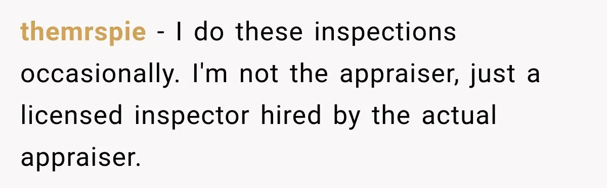 themrspie − I do these inspections occasionally. I'm not the appraiser, just a licensed inspector hired by the actual appraiser.