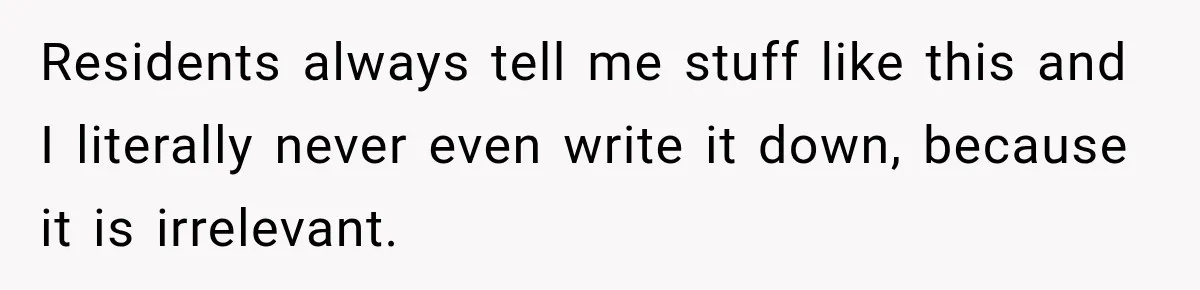 Residents always tell me stuff like this and I literally never even write it down, because it is irrelevant.
