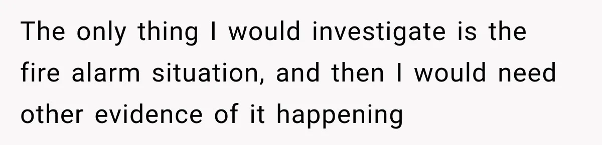 The only thing I would investigate is the fire alarm situation, and then I would need other evidence of it happening
