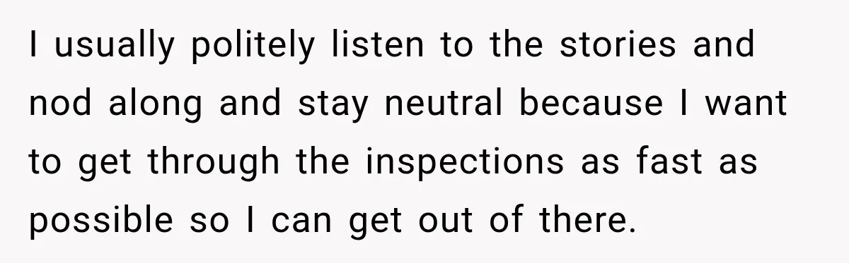 I usually politely listen to the stories and nod along and stay neutral because I want to get through the inspections as fast as possible so I can get out...