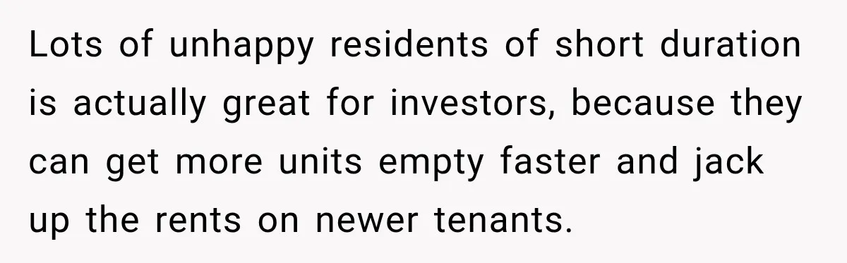 Lots of unhappy residents of short duration is actually great for investors, because they can get more units empty faster and jack up the rents on newer tenants.
