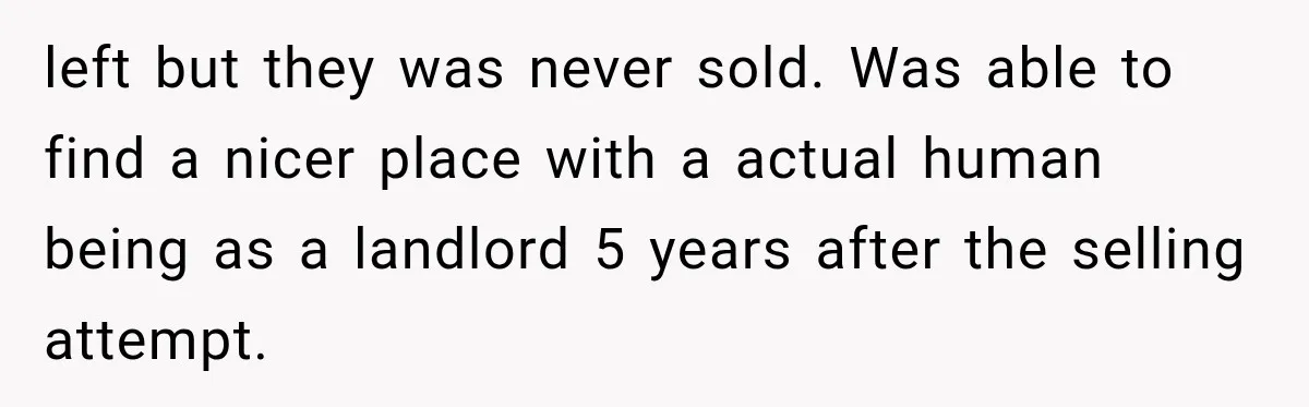 left but they was never sold. Was able to find a nicer place with a actual human being as a landlord 5 years after the selling attempt.