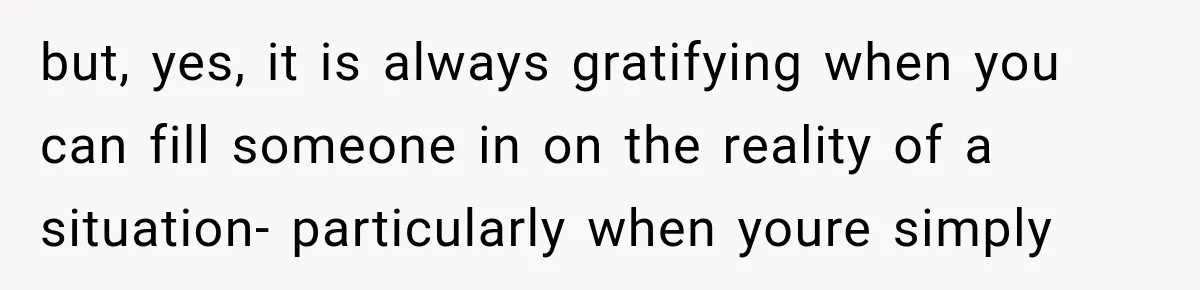 but, yes, it is always gratifying when you can fill someone in on the reality of a situation- particularly when youre simply